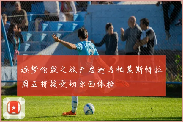 逐梦伦敦之旅开启迪马帕莱斯特拉周五将接受切尔西体检