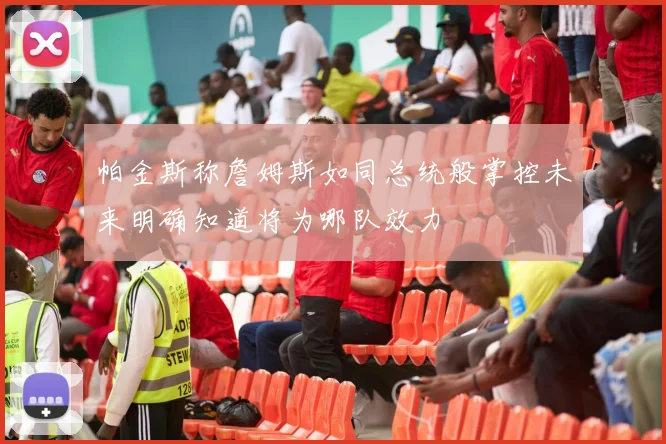 帕金斯称詹姆斯如同总统般掌控未来明确知道将为哪队效力
