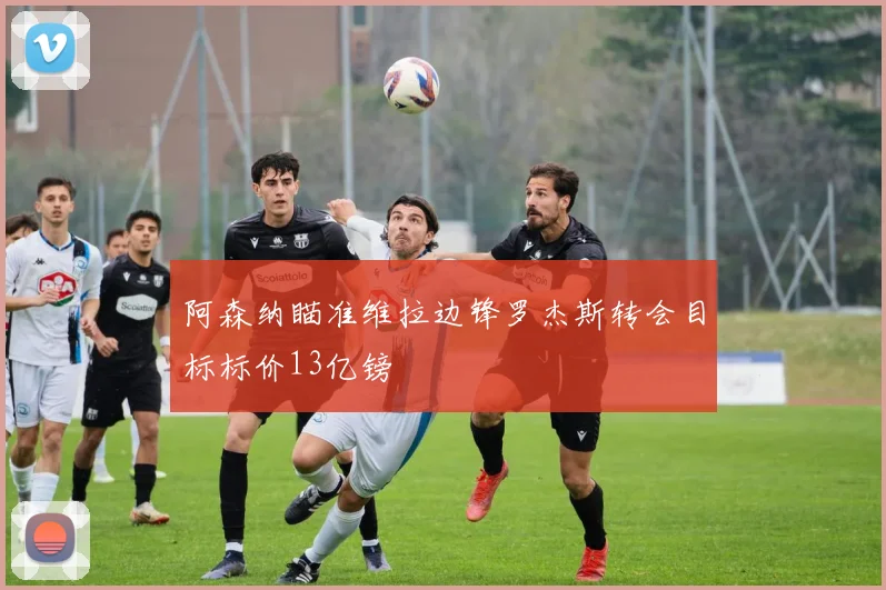 阿森纳瞄准维拉边锋罗杰斯转会目标标价13亿镑