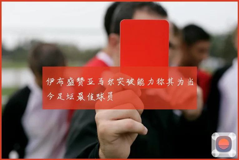 伊布盛赞亚马尔突破能力称其为当今足坛最佳球员