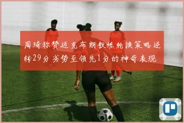 周琦称赞迈克布朗教练轮换策略逆转29分劣势至领先1分的神奇表现