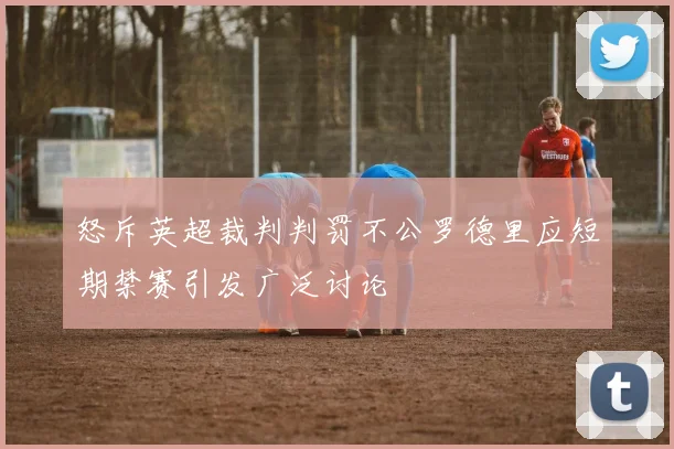 怒斥英超裁判判罚不公罗德里应短期禁赛引发广泛讨论