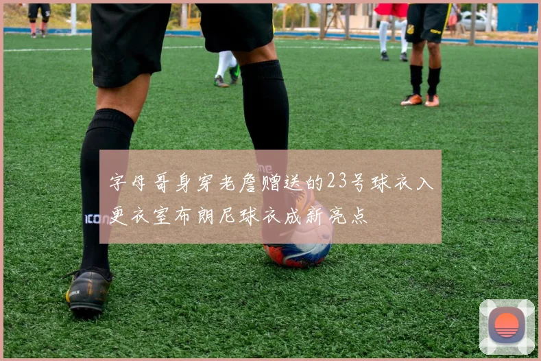 字母哥身穿老詹赠送的23号球衣入更衣室布朗尼球衣成新亮点