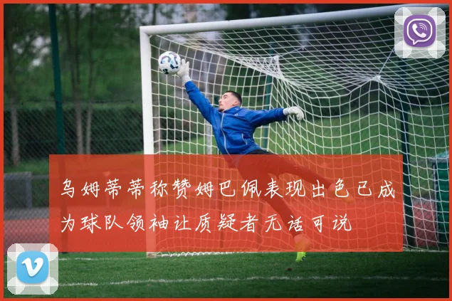 乌姆蒂蒂称赞姆巴佩表现出色已成为球队领袖让质疑者无话可说