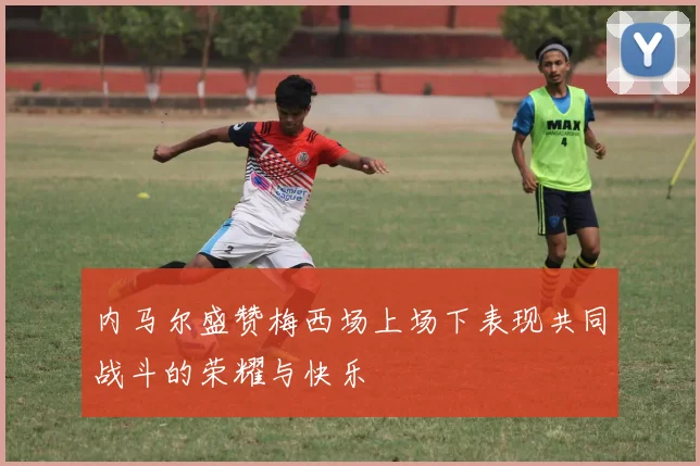 内马尔盛赞梅西场上场下表现共同战斗的荣耀与快乐