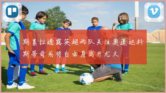 斯基拉透露英超两队关注奥蓬达科斯蒂奇或将自由身离开尤文