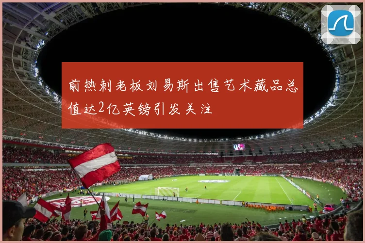 前热刺老板刘易斯出售艺术藏品总值达2亿英镑引发关注