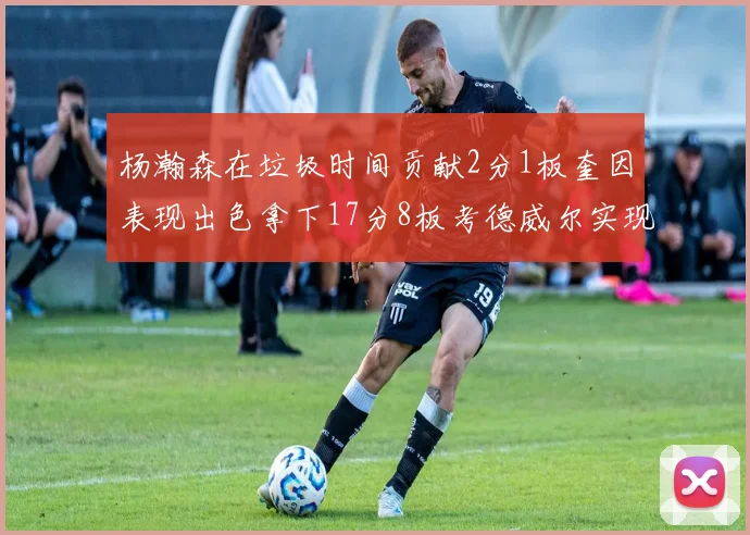 杨瀚森在垃圾时间贡献2分1板奎因表现出色拿下17分8板考德威尔实现双双14板转正