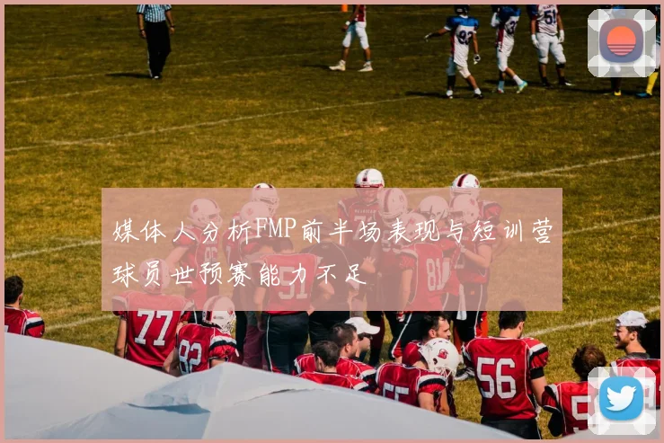 媒体人分析FMP前半场表现与短训营球员世预赛能力不足