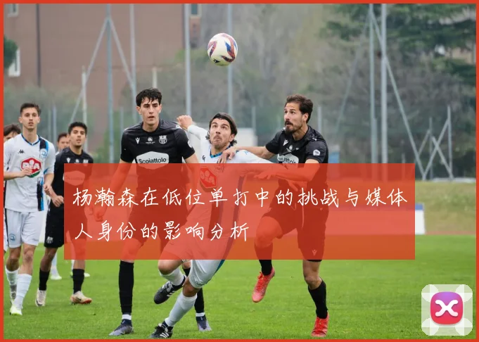 杨瀚森在低位单打中的挑战与媒体人身份的影响分析