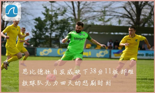 恩比德独自发威砍下38分11板却难救球队无力回天的悲剧时刻
