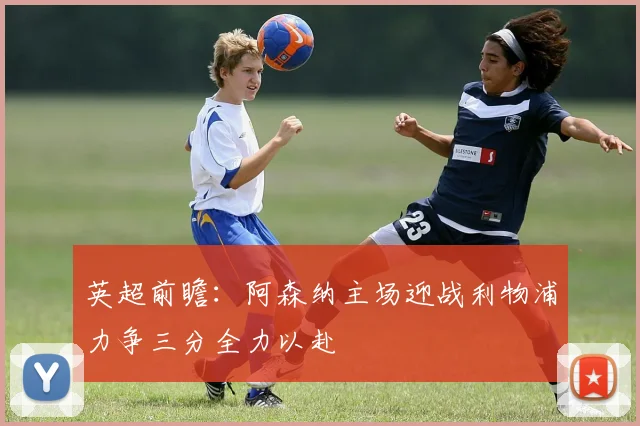 英超前瞻：阿森纳主场迎战利物浦力争三分全力以赴