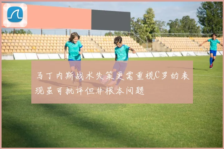 马丁内斯战术失策更需重视C罗的表现虽可批评但非根本问题