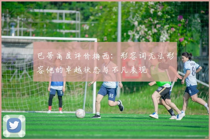 巴蒂高度评价梅西：形容词无法形容他的卓越状态与不凡表现