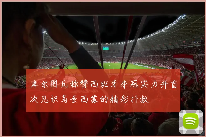库尔图瓦称赞西班牙夺冠实力并首次见识乌奈西蒙的精彩扑救