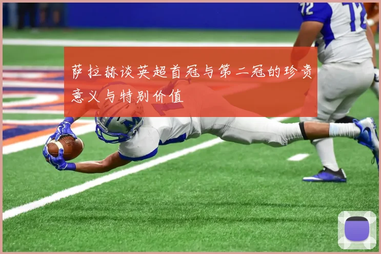 萨拉赫谈英超首冠与第二冠的珍贵意义与特别价值