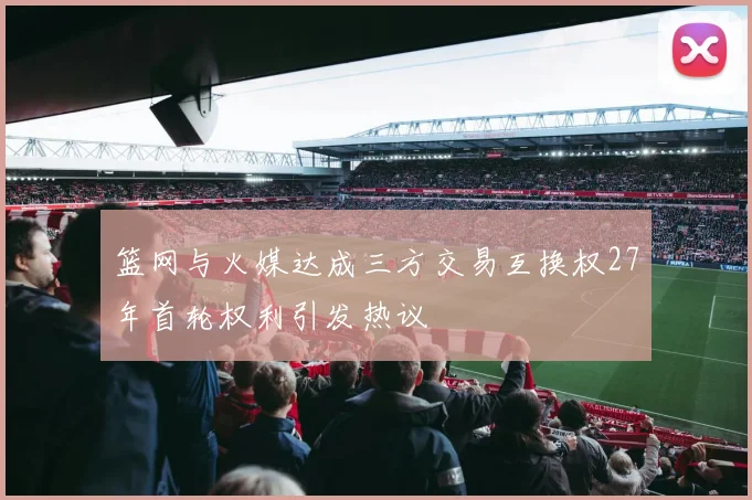 篮网与火媒达成三方交易互换权27年首轮权利引发热议