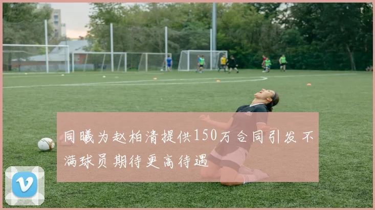 同曦为赵柏清提供150万合同引发不满球员期待更高待遇