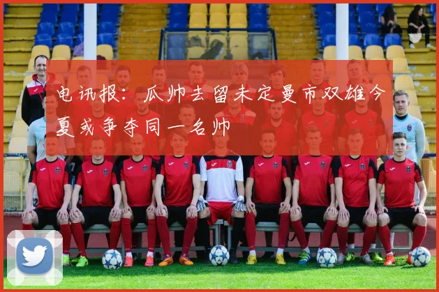 电讯报：瓜帅去留未定曼市双雄今夏或争夺同一名帅