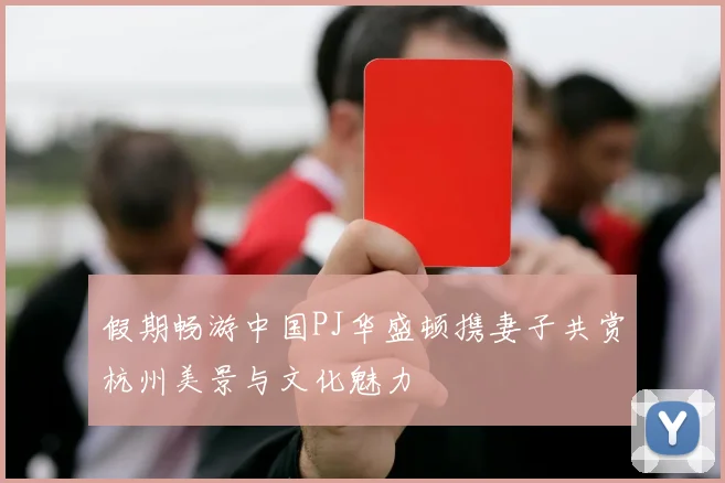 假期畅游中国PJ华盛顿携妻子共赏杭州美景与文化魅力