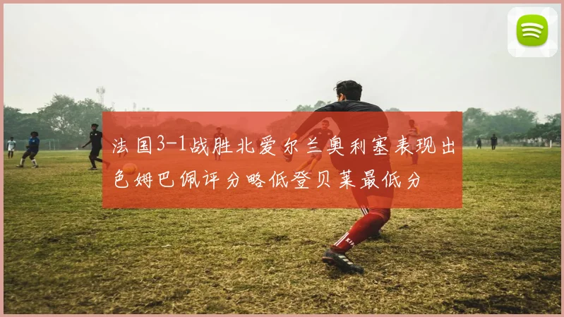 法国3-1战胜北爱尔兰奥利塞表现出色姆巴佩评分略低登贝莱最低分
