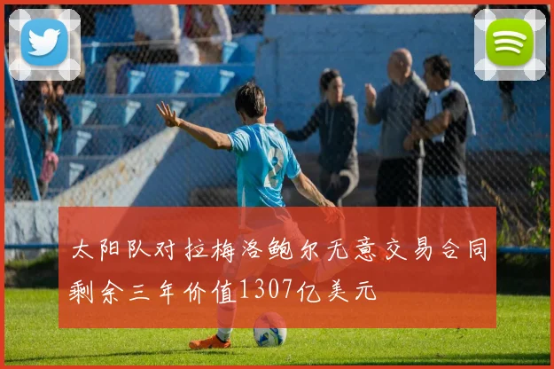太阳队对拉梅洛鲍尔无意交易合同剩余三年价值1307亿美元
