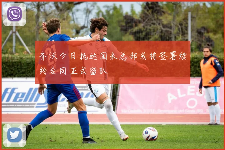 齐沃今日抵达国米总部或将签署续约合同正式留队