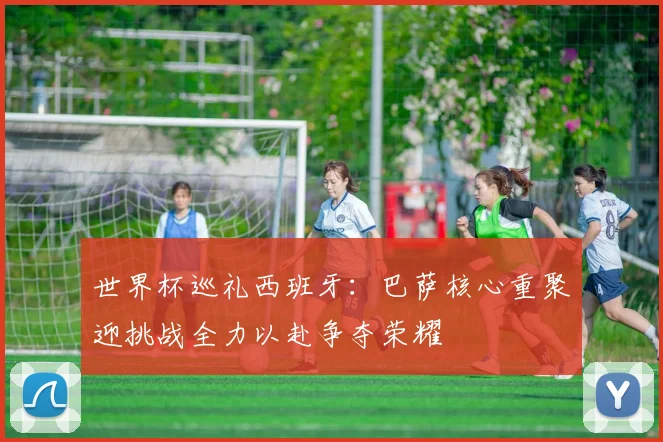 世界杯巡礼西班牙：巴萨核心重聚迎挑战全力以赴争夺荣耀