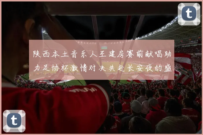 陕西本土音乐人王建房赛前献唱助力足协杯激情对决共赴长安夜的盛宴