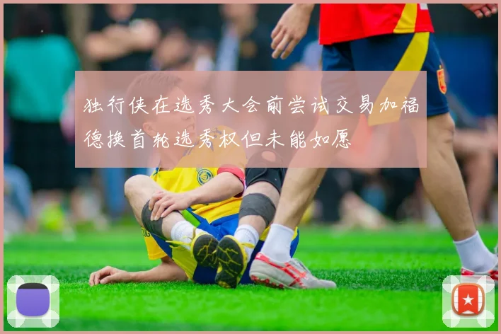 独行侠在选秀大会前尝试交易加福德换首轮选秀权但未能如愿